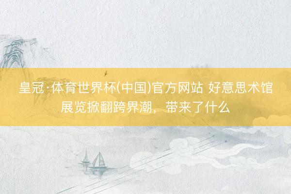 皇冠·体育世界杯(中国)官方网站 好意思术馆展览掀翻跨界潮,带来了什么