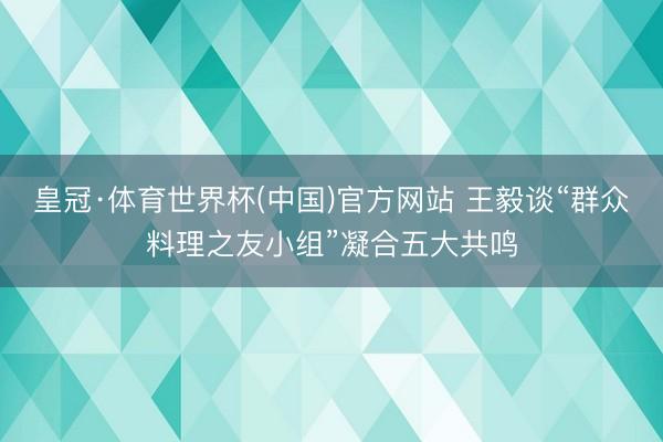 皇冠·体育世界杯(中国)官方网站 王毅谈“群众料理之友小组”凝合五大共鸣