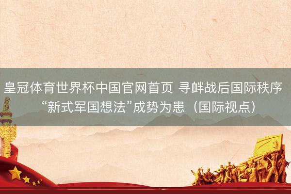 皇冠体育世界杯中国官网首页 寻衅战后国际秩序 “新式军国想法”成势为患(国际视点)