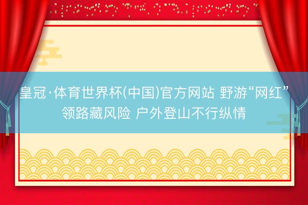 皇冠·体育世界杯(中国)官方网站 野游“网红”领路藏风险 户外登山不行纵情