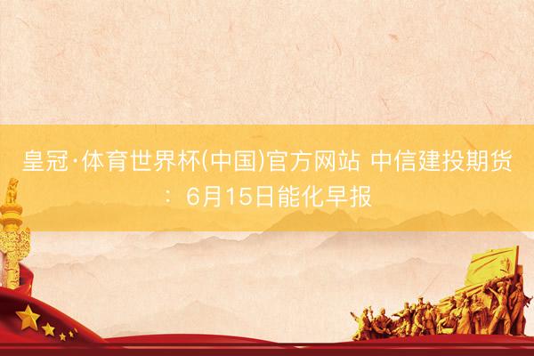 皇冠·体育世界杯(中国)官方网站 中信建投期货:6月15日能化早报