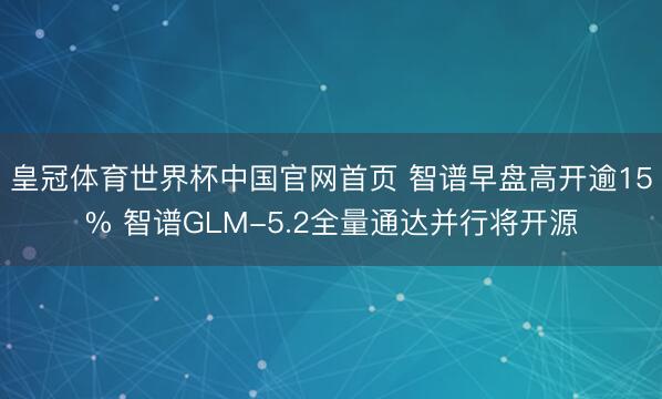 皇冠体育世界杯中国官网首页 智谱早盘高开逾15% 智谱GLM-5.2全量通达并行将开源