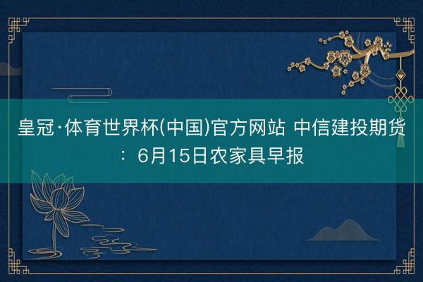 皇冠·体育世界杯(中国)官方网站 中信建投期货:6月15日农家具早报