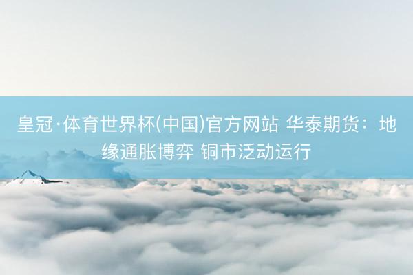 皇冠·体育世界杯(中国)官方网站 华泰期货:地缘通胀博弈 铜市泛动运行