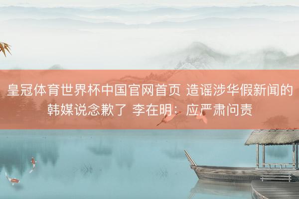 皇冠体育世界杯中国官网首页 造谣涉华假新闻的韩媒说念歉了 李在明:应严肃问责