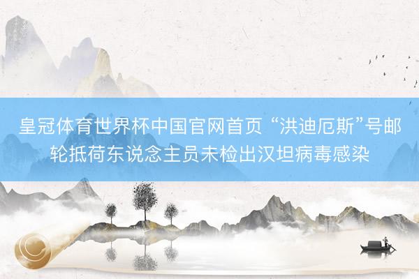 皇冠体育世界杯中国官网首页 “洪迪厄斯”号邮轮抵荷东说念主员未检出汉坦病毒感染