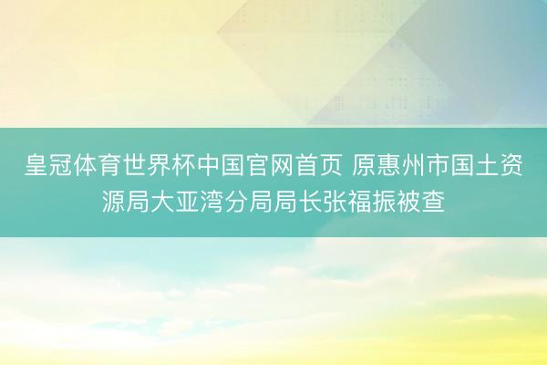 皇冠体育世界杯中国官网首页 原惠州市国土资源局大亚湾分局局长张福振被查