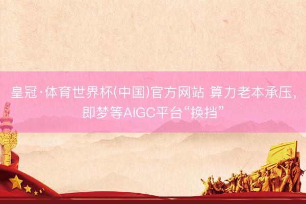 皇冠·体育世界杯(中国)官方网站 算力老本承压，即梦等AIGC平台“换挡”