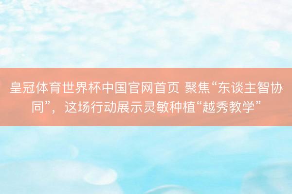 皇冠体育世界杯中国官网首页 聚焦“东谈主智协同”,这场行动展示灵敏种植“越秀教学”