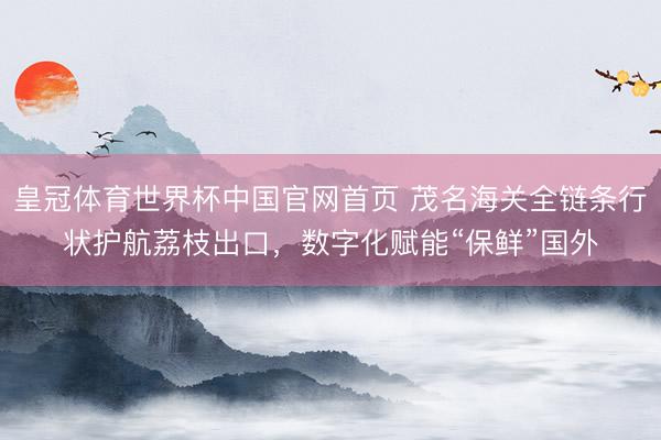 皇冠体育世界杯中国官网首页 茂名海关全链条行状护航荔枝出口,数字化赋能“保鲜”国外
