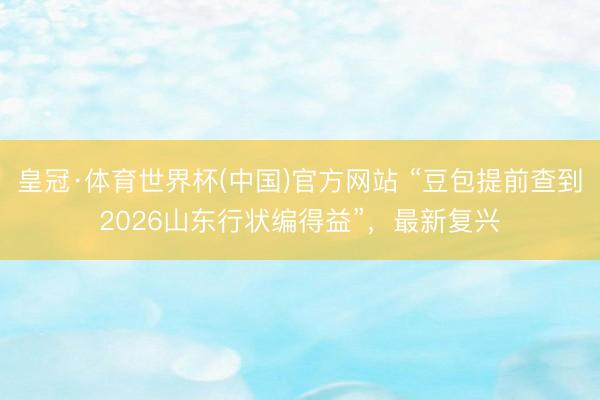皇冠·体育世界杯(中国)官方网站 “豆包提前查到2026山东行状编得益”,最新复兴