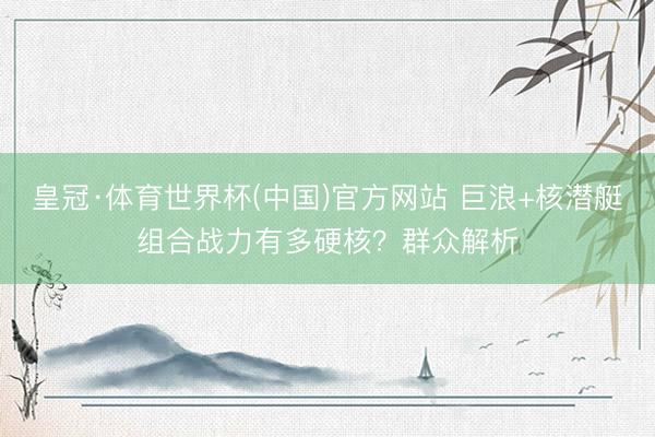 皇冠·体育世界杯(中国)官方网站 巨浪+核潜艇组合战力有多硬核?群众解析