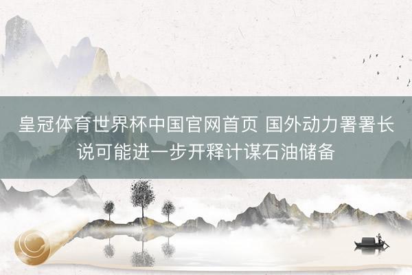 皇冠体育世界杯中国官网首页 国外动力署署长说可能进一步开释计谋石油储备