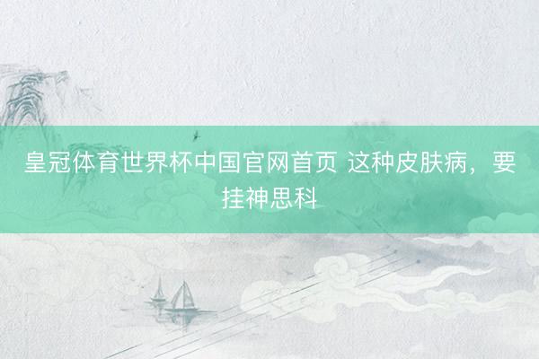 皇冠体育世界杯中国官网首页 这种皮肤病,要挂神思科
