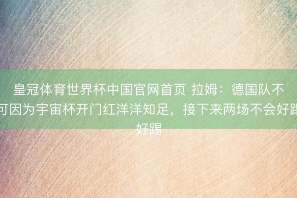 皇冠体育世界杯中国官网首页 拉姆:德国队不可因为宇宙杯开门红洋洋知足,接下来两场不会好踢