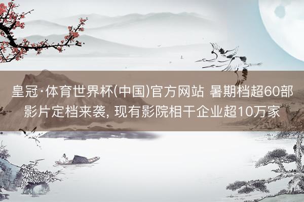 皇冠·体育世界杯(中国)官方网站 暑期档超60部影片定档来袭, 现有影院相干企业超10万家