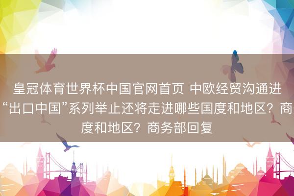 皇冠体育世界杯中国官网首页 中欧经贸沟通进展怎么?“出口中国”系列举止还将走进哪些国度和地区?商务部回复