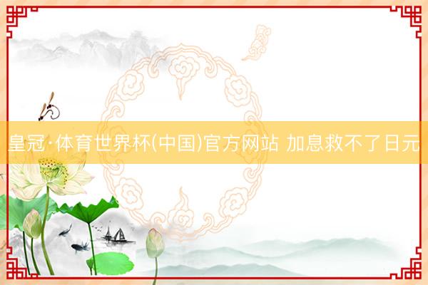皇冠·体育世界杯(中国)官方网站 加息救不了日元