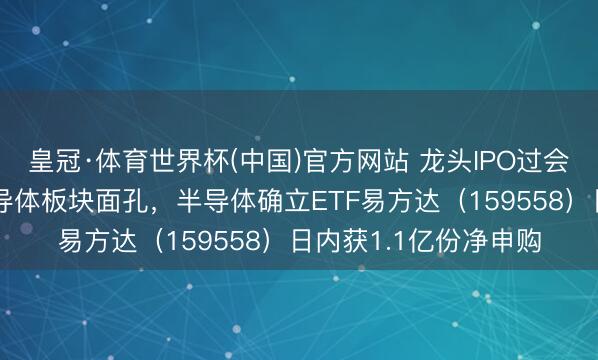 皇冠·体育世界杯(中国)官方网站 龙头IPO过会+算力高景气提振半导体板块面孔,半导体确立ETF易方达(159558)日内获1.1亿份净申购