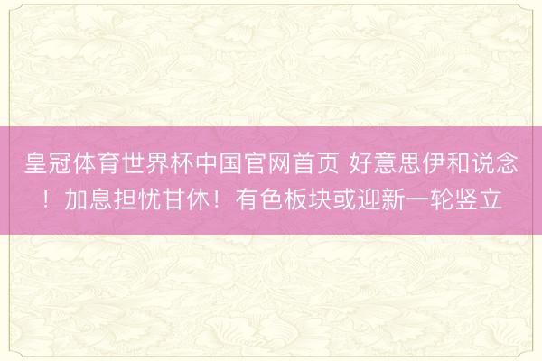 皇冠体育世界杯中国官网首页 好意思伊和说念！加息担忧甘休！有色板块或迎新一轮竖立