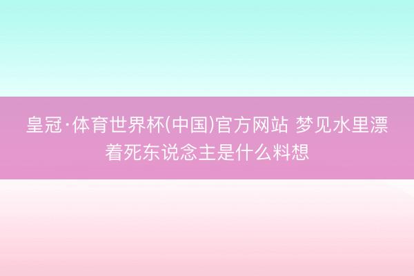 皇冠·体育世界杯(中国)官方网站 梦见水里漂着死东说念主是什么料想