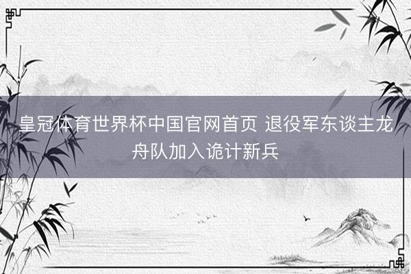 皇冠体育世界杯中国官网首页 退役军东谈主龙舟队加入诡计新兵