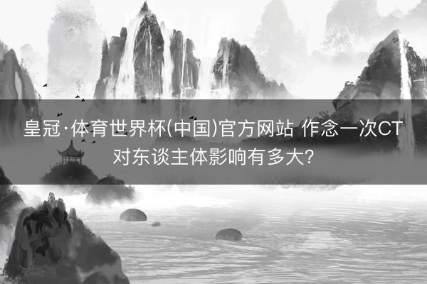 皇冠·体育世界杯(中国)官方网站 作念一次CT对东谈主体影响有多大?