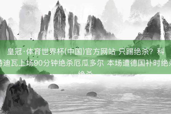 皇冠·体育世界杯(中国)官方网站 只踢绝杀？科特迪瓦上场90分钟绝杀厄瓜多尔 本场遭德国补时绝杀